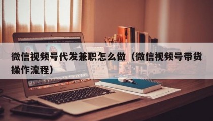 微信视频号代发兼职怎么做（微信视频号带货操作流程）