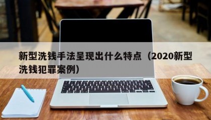 新型洗钱手法呈现出什么特点（2020新型洗钱犯罪案例）