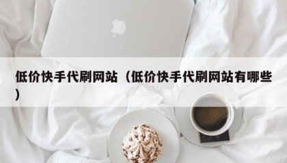 低价快手代刷网站（低价快手代刷网站有哪些）